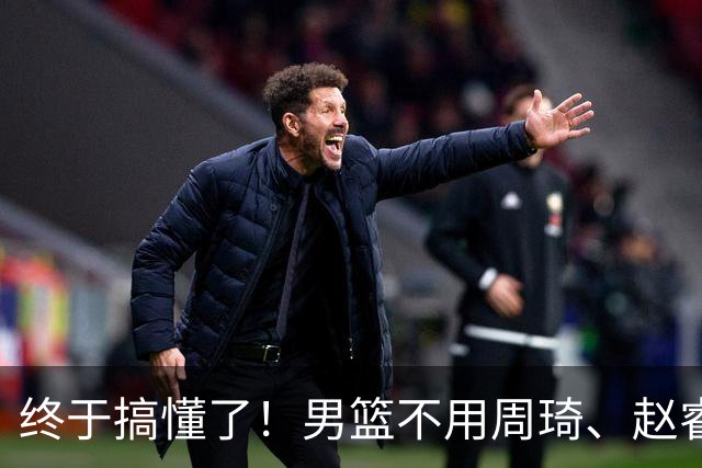 终于搞懂了！男篮不用周琦、赵睿、张镇麟、胡明轩，原因就这几点